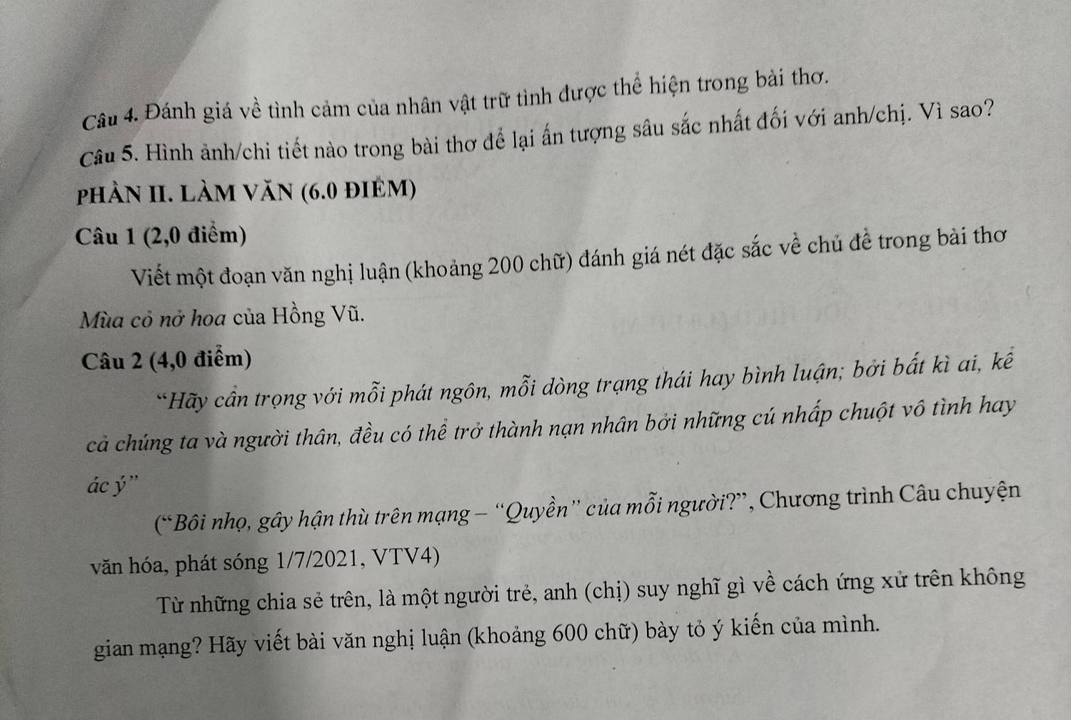 Đánh giá về tình cảm của nhân vật trữ tình được thể hiện trong bài thơ. 
Câu 5. Hình ảnh/chi tiết nào trong bài thơ để lại ấn tượng sâu sắc nhất đối với anh/chị. Vì sao? 
phầN II. Làm VăN (6.0 điêm) 
Câu 1 (2,0 điểm) 
Viết một đoạn văn nghị luận (khoảng 200 chữ) đánh giá nét đặc sắc về chủ để trong bài thơ 
Mùa cỏ nở hoa của Hồng Vũ. 
Câu 2 (4,0 điểm) 
*Hãy cần trọng với mỗi phát ngôn, mỗi dòng trạng thái hay bình luận; bởi bất kì ai, kể 
cả chúng ta và người thân, đều có thể trở thành nạn nhân bởi những cú nhấp chuột vô tình hay 
ác ý ” 
(“Bôi nhọ, gây hận thù trên mạng — “Quyền” của mỗi người?”, Chương trình Câu chuyện 
văn hóa, phát sóng 1/7/2021, VTV4) 
Từ những chia sẻ trên, là một người trẻ, anh (chị) suy nghĩ gì về cách ứng xử trên không 
gian mạng? Hãy viết bài văn nghị luận (khoảng 600 chữ) bày tỏ ý kiến của mình.