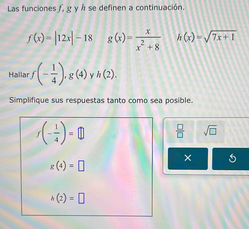 Las funciones ƒ, g y h se definen a continuación.
f(x)=|12x|-18 g(x)= x/x^2+8  h(x)=sqrt(7x+1)
Hallar · f(- 1/4 ),g(4) y h(2). 
Simplifique sus respuestas tanto como sea posible.
f(- 1/4 )=□
 □ /□   sqrt(□ )
×
g(4)=□
h(2)=□