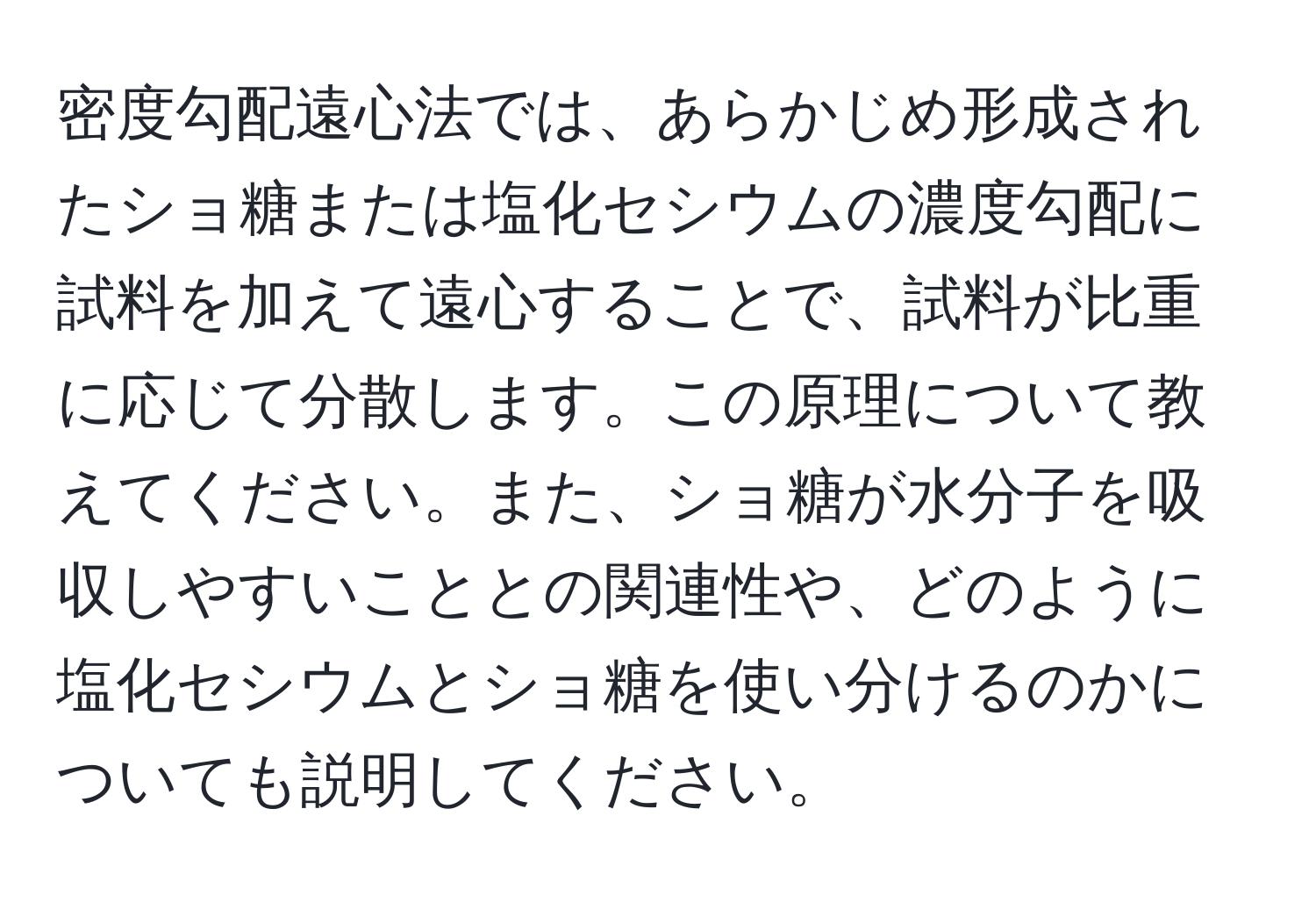 密度勾配遠心法では、あらかじめ形成されたショ糖または塩化セシウムの濃度勾配に試料を加えて遠心することで、試料が比重に応じて分散します。この原理について教えてください。また、ショ糖が水分子を吸収しやすいこととの関連性や、どのように塩化セシウムとショ糖を使い分けるのかについても説明してください。