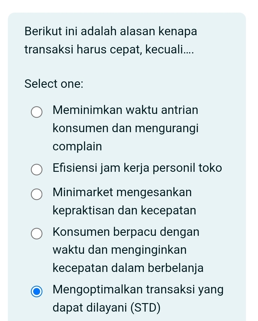 Berikut ini adalah alasan kenapa
transaksi harus cepat, kecuali....
Select one:
Meminimkan waktu antrian
konsumen dan mengurangi
complain
Efisiensi jam kerja personil toko
Minimarket mengesankan
kepraktisan dan kecepatan
Konsumen berpacu dengan
waktu dan menginginkan
kecepatan dalam berbelanja
Mengoptimalkan transaksi yang
dapat dilayani (STD)