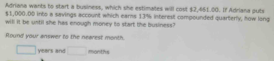 Adriana wants to start a business, which she estimates will cost $2,461.00. If Adriana puts
$1,000.00 into a savings account which earns 13% interest compounded quarterly, how long 
will it be until she has enough money to start the business? 
Round your answer to the nearest month.
□ years and □ months