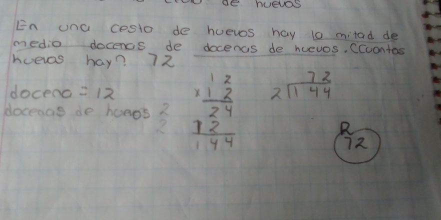 En una cesto de huevos hay t0 mitad de 
medio docencs de docenas de huevos, Ccuontos 
hoevas hay? 72
docend =12
docenas de hoees ? beginarrayr 12 * 12 hline 24 12 hline 144endarray
beginarrayr 72 2encloselongdiv 144endarray
2 
R
72