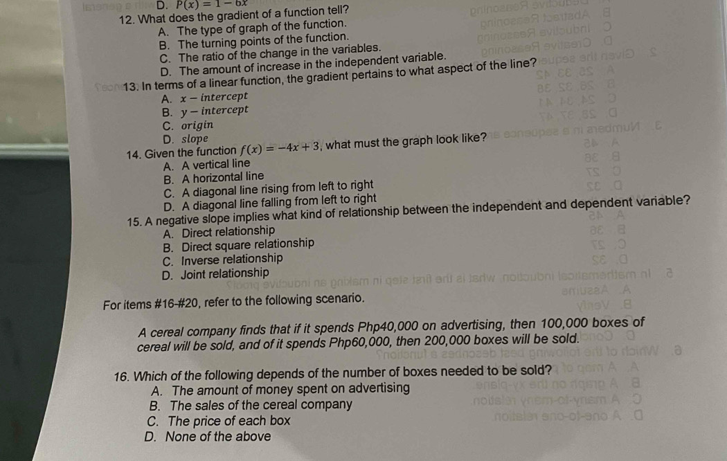 D. P(x)=1-6x
12. What does the gradient of a function tell?
A. The type of graph of the function.
B. The turning points of the function.
C. The ratio of the change in the variables.
D. The amount of increase in the independent variable.
13. In terms of a linear function, the gradient pertains to what aspect of the line?
A. x - intercept
B. y - intercept
C. origin
D. slope
14. Given the function f(x)=-4x+3 , what must the graph look like?
A. A vertical line
B. A horizontal line
C. A diagonal line rising from left to right
D. A diagonal line falling from left to right
15. A negative slope implies what kind of relationship between the independent and dependent variable?
A. Direct relationship
B. Direct square relationship
C. Inverse relationship
D. Joint relationship
For items #16-#20, refer to the following scenario.
A cereal company finds that if it spends Php40,000 on advertising, then 100,000 boxes of
cereal will be sold, and of it spends Php60,000, then 200,000 boxes will be sold.
16. Which of the following depends of the number of boxes needed to be sold?
A. The amount of money spent on advertising
B. The sales of the cereal company
C. The price of each box
D. None of the above