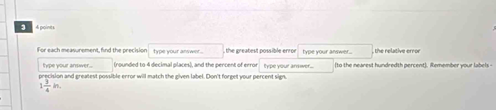 3 4 points 
For each measurement, find the precision type your answer... , the greatest possible error type your answer.. , the relative error 
type your answer... (rounded to 4 decimal places), and the percent of error type your answer... (to the nearest hundredth percent). Remember your labels - 
precision and greatest possible error will match the given label. Don't forget your percent sign.
1 3/4 in.