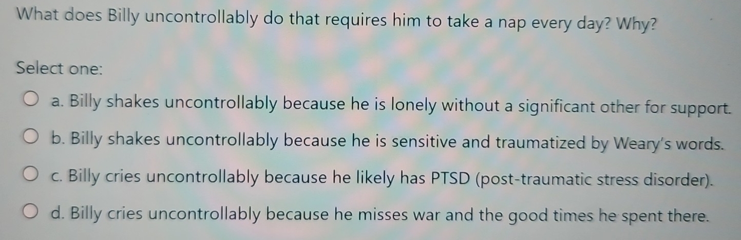 What does Billy uncontrollably do that requires him to take a nap every day? Why?
Select one:
a. Billy shakes uncontrollably because he is lonely without a significant other for support.
b. Billy shakes uncontrollably because he is sensitive and traumatized by Weary's words.
c. Billy cries uncontrollably because he likely has PTSD (post-traumatic stress disorder).
d. Billy cries uncontrollably because he misses war and the good times he spent there.
