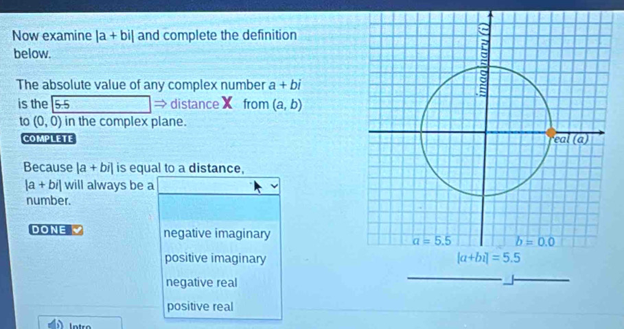 Now examine |a+bi| and complete the definition
below.
The absolute value of any complex number a+bi
is the 5:5 distanceX from (a,b)
to (0,0) in the complex plane.
COMPLETE 
Because |a+bi| is equal to a distance,
|a+bi| will always be a
number.
DONE negative imaginary
positive imaginary
negative real
positive real