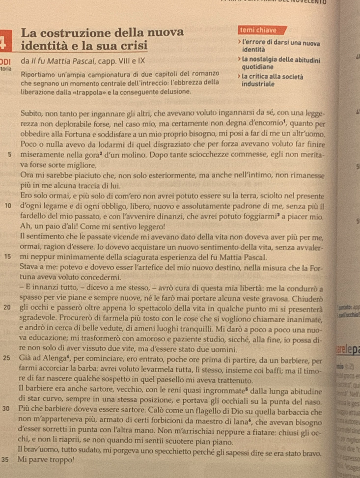 LENTU
La costruzione della nuova temi chiave
> l'errore dí darsi una nuova
identità e la sua crisi identità
ODI da Il fu Mattia Pascal, capp. VIII e IX
> la nostalgia delle abitudini
quotidiane
toria > la crítica alla società
Riportiamo un'ampia campionatura di due capitoli del romanzo
che segnano un momento centrale dell’intreçcio: l'ebbrezza della industriale
liberazione dalla «trappola» e la conseguente delusione.
Subito, non tanto per ingannare gli altri, che avevano voluto ingannarsi da sé, con una legge-
rezza non deplorabile forse, nel caso mio, ma certamente non degna d'encomio¹, quanto per
obbedire alla Fortuna e soddisfare a un mio proprio bisogno, mi posi a far di me un altr'uomo.
Poco o nulla avevo da lodarmi di quel disgraziato che per forza avevano voluto far finire
5 miseramente nella gora² d’un molino. Dopo tante sciocchezze commesse, egli non merita-
va forse sorte migliore. 5
Ora mi sarebbe piaciuto che, non solo esteriormente, ma anche nell’intimo, non rimanesse
più in me alcuna traccia di lui.
Ero solo ormai, e più solo di com’ero non avrei potuto essere su la terra, sciolto nel presente
10 d’ogni legame e di ogni obbligo, libero, nuovo e assolutamente padrone di me, senza più íl
fardello del mio passato, e con l’avvenire dinanzi, che avrei potuto foggiarmi³ a piacer mio. 5
Ah, un paio d'ali! Come mi sentivo leggero!
Il sentimento che le passate vicende mi avevano dato della vita non doveva aver più per me,
ormai, ragion d’essere. Io dovevo acquistare un nuovo sentimento della vita, senza avvaler-
15 mi neppur minimamente della sciagurata esperienza del fu Mattia Pascal.
Stava a me: potevo e dovevo esser l'artefice del mio nuovo destino, nella misura che la For-
tuna aveva voluto concedermi.
- E innanzi tutto, - dicevo a me stesso, - avrò cura di questa mia libertà: me la condurrò a
spasso per vie piane e sempre nuove, né le farò mai portare alcuna veste gravosa. Chiuderò
20 gli occhi e passerò oltre appena lo spettacolo della vita in qualche punto mi si presenterã  yuntato: app
sgradevole. Procurerò di farmela più tosto con le cose che si vogliono chiamare inanimate,  sell occhio
e andrò in cerca di belle vedute, di ameni luoghi tranquilli. Mi darò a poco a poco una nuo-
va educazione; mi trasformerò con amoroso e paziente studio, sicché, alla fine, io possa di
re non solo di aver vissuto due vite, ma d’essere stato due uomini. sarelepa
25 Già ad Alenga⁴, per cominciare, ero entrato, poche ore prima di partire, da un barbiere, per mio ( 2)
farmi accorciar la barba: avrei voluto levarmela tutta, lì stesso, insieme coi baffi; ma il timo- M ál geca en
re di far nascere qualche sospetto in quel paesello mi aveva trattenuto.
x xó qu
Il barbiere era anche sartore, vecchio, con le reni quasi ingrommate® dalla lunga abitudine 'eä' Ne
di star curvo, sempre in una stessa posizione, e portava gli occhiali su la punta del naso. Aua le ges
30 Più che barbiere doveva essere sartore. Calò come un flagello di Dio su quella barbaccia che  2o attu
non m’apparteneva più, armato di certi forbicioni da maestro di lana⁴, che avevan bisogno Pta autore
core del sine
d’esser sorretti in punta con l’altra mano. Non m'arrischiai neppure a fiatare: chiusi gli oc-
chi, e non li riaprii, se non quando mi sentii scuotere pian piano.
s set miglror
o dre ''
Il brav’uomo, tutto sudato, mi porgeva uno specchietto perché gli sapessi dire se era stato bravo.
35 Mi parve troppo!
V   presso
de esage