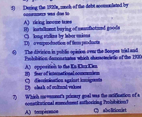 During the 1920s, much of the debt accumulated by
consumers was due to
A) rising income taxes
B) installment buying of manufactured goods
C) long strikes by labor unions
D) overproduction of farm products
6) The division in public opinion over the Scopes trial and
Prohibition demonstrates which characteristic of the 1920
A) opposition to the Kn Klux Klan
B) fear of international commmism
C) discrimination against immigrants
D) clash of cultural values
7) Which movement's primary goal was the ratification of a
constitutional amendment authorizing Prohibition?
A) temperance C) abolitionist