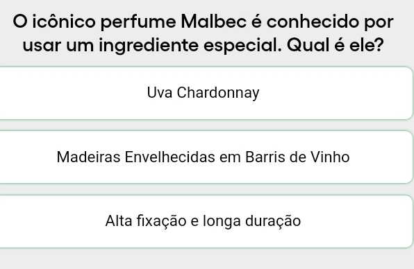 icônico perfume Malbec é conhecido por
usar um ingrediente especial. Qual é ele?
Uva Chardonnay
Madeiras Envelhecidas em Barris de Vinho
Alta fixação e longa duração