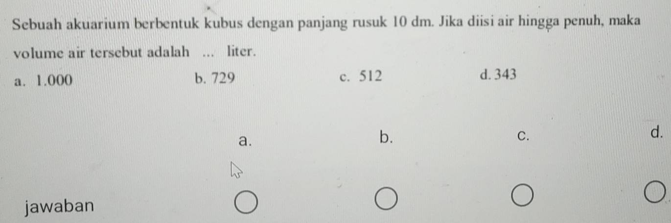 Sebuah akuarium berbentuk kubus dengan panjang rusuk 10 dm. Jika diisi air hingga penuh, maka
volume air tersebut adalah _liter.
a. 1.000 b. 729 c. 512 d. 343
a.
b.
C.
d.
jawaban