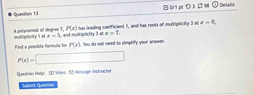 [ 0/1 pt つ 3 ? 98 ⓘ Details 
A polynomial of degree 7, P(x) has leading coefficient 1, and has roots of multiplicity 3 at x=0, 
multiplicity 1 at x=5 , and multiplicity 3 at x=7. 
Find a possible formula for P(x). You do not need to simplify your answer.
P(x)=□
Question Help: * Video Message instructor 
Submit Question