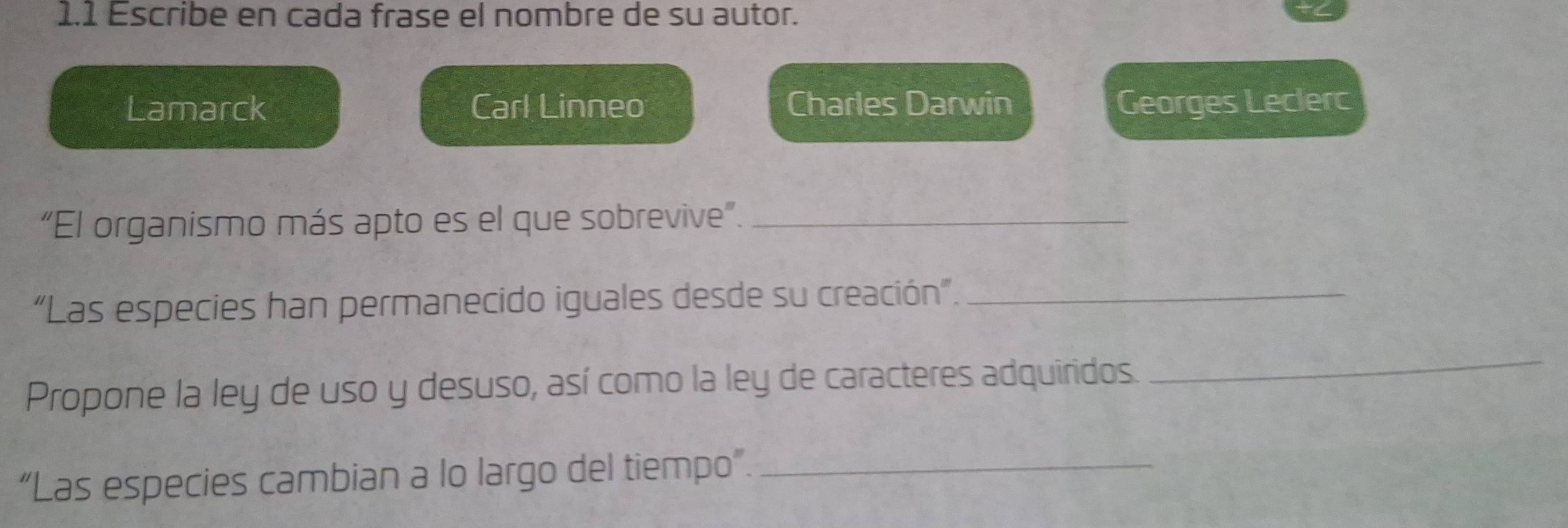 1.1 Escribe en cada frase el nombre de su autor. 
Lamarck Carl Linneo Charles Darwin Georges Leclerc 
“El organismo más apto es el que sobrevive”._ 
“Las especies han permanecido iguales desde su creación”._ 
Propone la ley de uso y desuso, así como la ley de caracteres adquiridos. 
_ 
“Las especies cambian a lo largo del tiempo”._