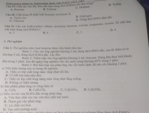 Hydrocarbon không no, hydrocarbon thơm- Lớp 1IA2,3, IIC3, IIE1
Cầu 19: Chất nào sau đây làm mắt màu dụng dịch KMnO4 khi đụn nóng? D. Xylene
C. Methane
A. Benzene B. Toluene
Câu 20: Chất dùng để phân biệt benzene và toluene là
A. Thuốc tím B. Hydrogen.
C. Chlorine
D. Dung dịch HNO- đặm đặc
Câu 21: Cho các hydrocarbon: ethene, acetylene, benzene, toluene, isopentane, styrene. Số chất làm
D. 6
mắt màu dung dịch KMnO₄? B. 4 C. 5
A. 3
4. Thí nghiệm
Câu 1. Thí nghiệm nitro hoá benzene được tiến hành như sau:
Bước 1: Cho vào ổng nghiệm khoảng 2 mL dung địch HNO₃ đặc, sau đó thêm từ từ
khoảng 4 mL dung dịch H₂SO₄đặc. Lắc đều.
Bước 2: Thêm tiếp vào ống nghiệm khoảng 2 mL benzene. Dùng đũa thuỷ tinh khuẩy
đều trong 1 phút. Sau đó ngâm ống nghiệm vào cốc nước nóng khoảng 60°C trong 5 phút
Bước 3: Rót hỗn hợp sau phản ứng vào cốc nước lạnh, đề yên cốc khoảng 2 phút.
a) Nêu hiện tượng xảy ra trong thi nghiệm.
A. Thầy có lớp chất lóng màu vàng nhạt nổi lên,
B. Có kết tủa màu nâu đen
C. Thấy có lớp chất lỏng nặng màu vàng nhạt lắng xuống.
D. Không có hiện tượng
b) Sản phẩm phản ứng có công thức là
A. C_6H_6 B. C_6H_5CH_3. C. C_6H_5NO_2. D. C6H5NH2.
c) Nêu vai trò của H_2SO_4 đặc trong phản ứng.
A. Vừa làm chất xúc tác vừa làm chất hút nước.
B. Tham gia vào phản ứng
C. Là chật oxi hoá.
D. Tạo môi trường acid.       o  c ủ a  b o n  z en g  v à to luen e  hằng dung dịch K M n O