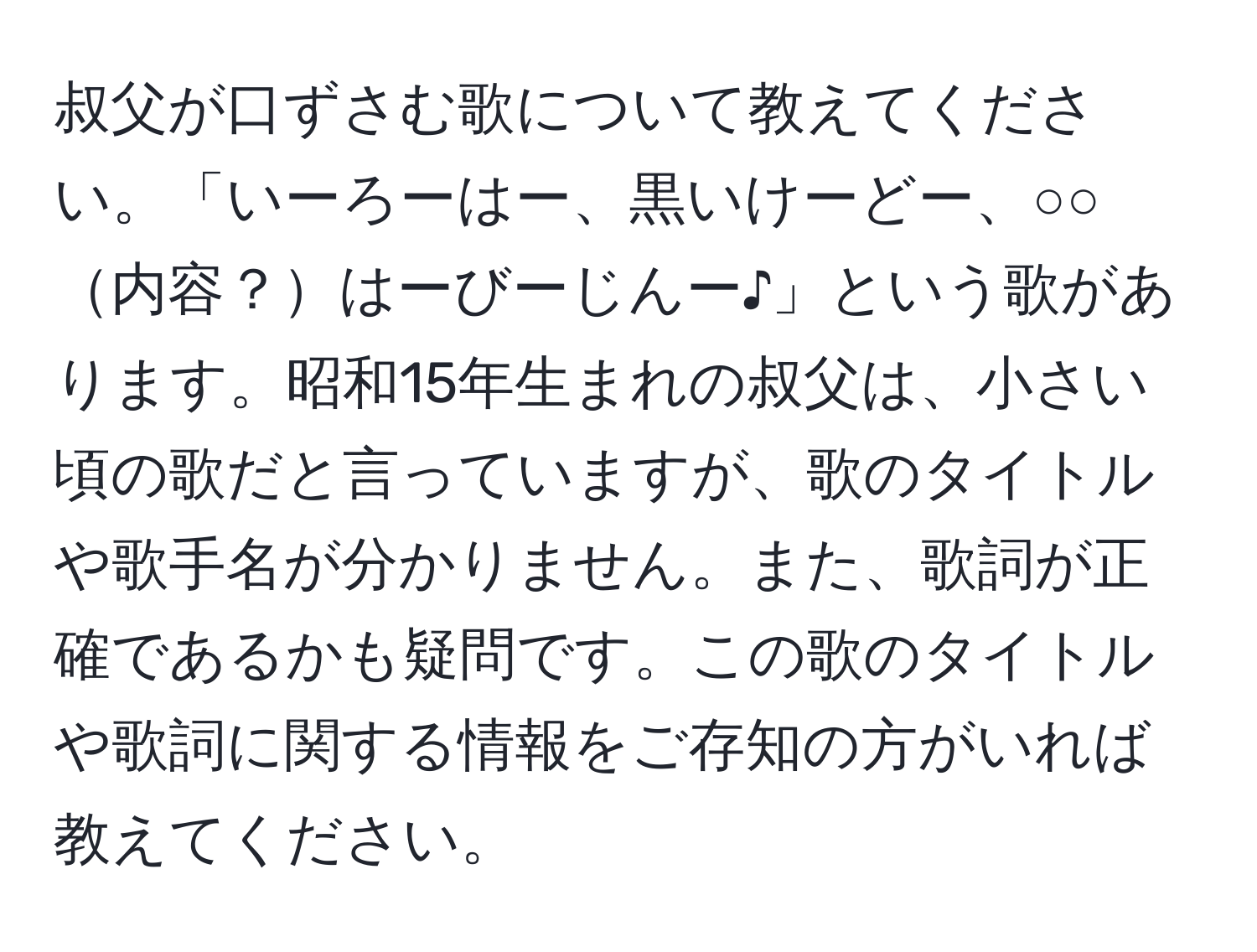 叔父が口ずさむ歌について教えてください。「いーろーはー、黒いけーどー、○○内容？はーびーじんー♪」という歌があります。昭和15年生まれの叔父は、小さい頃の歌だと言っていますが、歌のタイトルや歌手名が分かりません。また、歌詞が正確であるかも疑問です。この歌のタイトルや歌詞に関する情報をご存知の方がいれば教えてください。