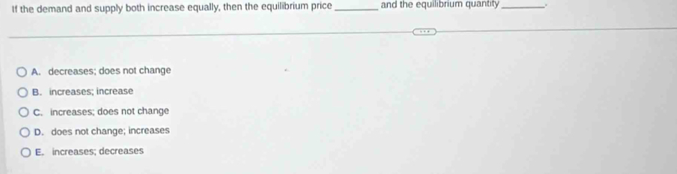 If the demand and supply both increase equally, then the equilibrium price _and the equilibrium quantity_
A. decreases; does not change
B. increases; increase
C. increases; does not change
D. does not change; increases
E. increases; decreases