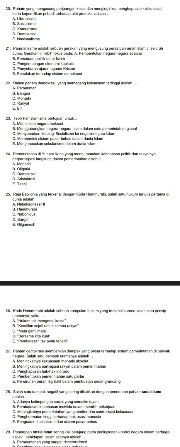 Paham yang mengusung perjuangan kelas dan menginginkan penghapusan kelas sosial
serta kepemilikan pribadi terhadap alat produksi adalah ...
A. Liberalisme
B. Sosialisme
C. Komunisme
D. Demokrasi
E. Nasionalisme
21. Panislamisme adalah sebuah gerakan yang mengusung persatuan umat Islam di seluruh
dunia. Gerakan ini lebih fokus pada: A. Pembentukan negara-negara sosialis
B. Persatuan politik umat Islam
C. Pengembangan ekonomi kapitalis
D. Penyebaran ajaran agama Kristen
E. Penolakan terhadap sistem demokrasi
22. Dalam paham demokrasi, yang memegang kekuasaan tertinggi adalah ....
A. Pemerintah
B. Bangsa
C. Monarki
D. Rakyat
E. Elit
23. Teori Panislamisme bertujuan untuk ...
A. Mendirikan negara teokrasi
B. Menggabungkan negara-negara Islam dalam satu pemerintahan global
C. Menyebarkan ideologi Sosialisme ke negara-negara Islam
D. Membentuk sistem pasar bebas dalam dunia Islam
E. Menghapuskan sekularisme dalam dunia Islam
24. Pemerintahan di Yunani Kuno yang mengutamakan kebebasan politik dan rakyatnya
berpartisipasi langsung dalam pemerintahan disebut...
A. Monarki
B. Oligarki
C. Demokrasi
D. Aristokrasi
E. Tirani
25. Raja Babilonia yang terkenal dengan Kode Hammurabi, salah satu hukum tertulis pertama di
dunia adalah
A. Nebukadnezar II
B. Hammurabi
C. Nabonidus
D. Sargon
E. Gilgamesh
26. Kode Hammurabi adalah sebuah kumpulan hukum yang terkenal karena salah satu prinsip
utamanya, yaitu ...
A. “Hukum tak mengenal kasta”
B. "Keadilan sejati untuk semua rakyat"
C. “Mata ganti mata”
D. “Bersama kita kuat”
E. “Pembalasan tak perlu terjadi”
27. Paham demokrasi memberikan dampak yang besar terhadap sistem pemerintahan di banyak
negara. Salah satu dampak utamanya adalah...
A. Meningkatnya kekuasaan monarki absolut
B. Meningkatnya partisipasi rakyat dalam pemerintahan
C. Penghapusan hak-hak individu
D. Pembentukan pemerintahan satu partai
E. Penurunan peran legislatif dalam pembuatan undang-undang
28. Salah satu dampak negatif yang sering dikaitkan dengan penerapan paham sosialisme
A. Adanya ketimpangan sosial yang semakin tajam
B. Pembatasan kebebasan individu dalam memilih pekerjaan
C. Meningkatnya pemerintahan yang otoriter dan sentralisasi kekuasaan
D. Penghormatan tinggi terhadap hak asasi manusia
E. Penguatan kapitalisme dan sistem pasar bebas
29. Penerapan sosialisme sering kali berujung pada peningkatan kontrol negara dalam berbagai
aspek kehidupan, salah satunya adalah...
A. Pemerintahan yang sangat desentralisasi