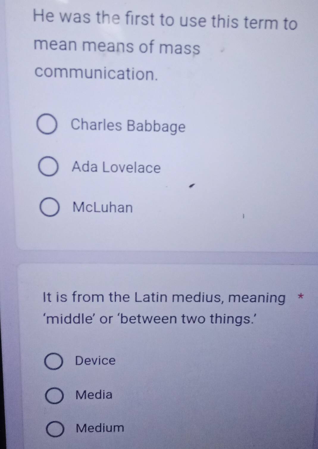 He was the first to use this term to
mean means of mass
communication.
Charles Babbage
Ada Lovelace
McLuhan
It is from the Latin medius, meaning *
‘middle’ or ‘between two things.’
Device
Media
Medium