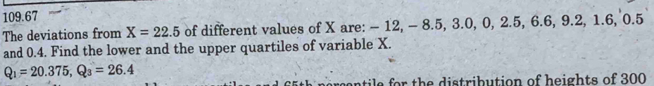 109.67 
The deviations from X=22.5 of different values of X are: - 12, - 8.5, 3.0, 0, 2.5, 6.6, 9.2, 1.6, 0.5
and 0.4. Find the lower and the upper quartiles of variable X.
Q_1=20.375, Q_3=26.4
65th percentile for the distribution of heights of 300