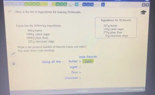 16 ① 20 24 25 26 
17 Here is the list of ingredients for making 30 biscuits. 
Ingredients for 30 biscuits 
Lucas has the following ingredients. 225 g butter
900 g butter 110 g caster sugar
1000 g caster sugar 275 g plain flour 75 g chocolate chips
1000 g plain flour
225 g chocolate chips 
What is the greatest mamber of biscuits Lucas can make? 
You must show your working. 
max biscuits 
Using all the : butter = 120
sugar = 
flour s 
chocolate = 
Sn wI =