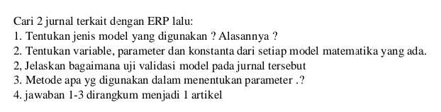 Cari 2 jurnal terkait dengan ERP lalu: 
1. Tentukan jenis model yang digunakan ? Alasannya ? 
2. Tentukan variable, parameter dan konstanta dari setiap model matematika yang ada. 
2, Jelaskan bagaimana uji validasi model pada jurnal tersebut 
3. Metode apa yg digunakan dalam menentukan parameter .? 
4. jawaban 1-3 dirangkum menjadi 1 artikel