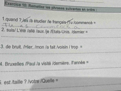 Remettez les phrases suivantes en ordre : 
_ 
1.quand ? /as /à étudier /le français /Tu /commencé = 
2. suis/ L'été /allé /aux /je /Etats-Unis. /demier = 
_ 
3. de bruit. /Hier, /mon /a fait /voisin / trop = 
_ 
_ 
4. Bruxelles /Paul /a visité /dernière. /l'année = 
_ 
. est /taille ? /votre /Quelle =