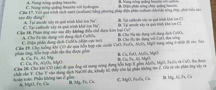 A. Nung nóng quặng bauxite. B. Nung nóng quặng bauxite với carbon.
C. Nung nóng quặng bauxite với hydrogen. D. Điện phân nóng chảy quặng bauxite.
Câu 17. Với quá trình tách natri (sodium) bằng phương pháp điện phân sodium chloride nóng chảy, phát biểu nào
sau đây đúng?
A. Tại anode xảy ra quá trình khử ion Na^+. B. Tại cathode xảy ra quá trình khử ion Cl.
C. Tại cathode xảy ra quá trình khử ion Na^+. D. Tại anode xảy ra quá trình khử ion Cl.
Câu 18. Phản ứng nào sau dây không điều chế được kim loại Cu?
A. Cho Fe tác dụng với dung dịch CuSO_4. B. Cho Na tác dụng với dung dịch CuSO_4.
C. Điện phân dung dịch CuSO₄ (điện cực trơ). D. Cho H_2 tác dụng với CuO , đun nóng.
Câu 19. Cho luồng khí CO dư qua hỗn hợp các oxide CuO Fe_2O_3,Al_2O_3,MgO nung nóng ở nhiệt độ cao. Sau
phản ứng, hỗn hợp chất rắn thu được gồm
B. Cu,FeO, Al_2O_3,MgO.
A. Cu, Fe, Al, Mg.
D. Cu,Fe,Al,MgO.
C. Cu, Fe, Al_2O_3,MgO.
Câu 20. Cho khí CO (dư) đi qua ống sứ nung nóng đựng hỗn hợp X gồm Al_2O_3,MgO,Fe_3O_4 và CuO, thu được
chất rắn Y. Cho Y vào dung dịch NaOH dư, khuẩy kĩ, thấy còn lại phần không tan Z. Giả sử các phản ứng xảy ra
hoàn toàn. Phần không tan Z gồm
A. MgO, Fe, Cu. B. Mg, Fe, Cu. C. MgO,Fe_3O_4 , Cu. D. Mg, Al, Fe, Cu