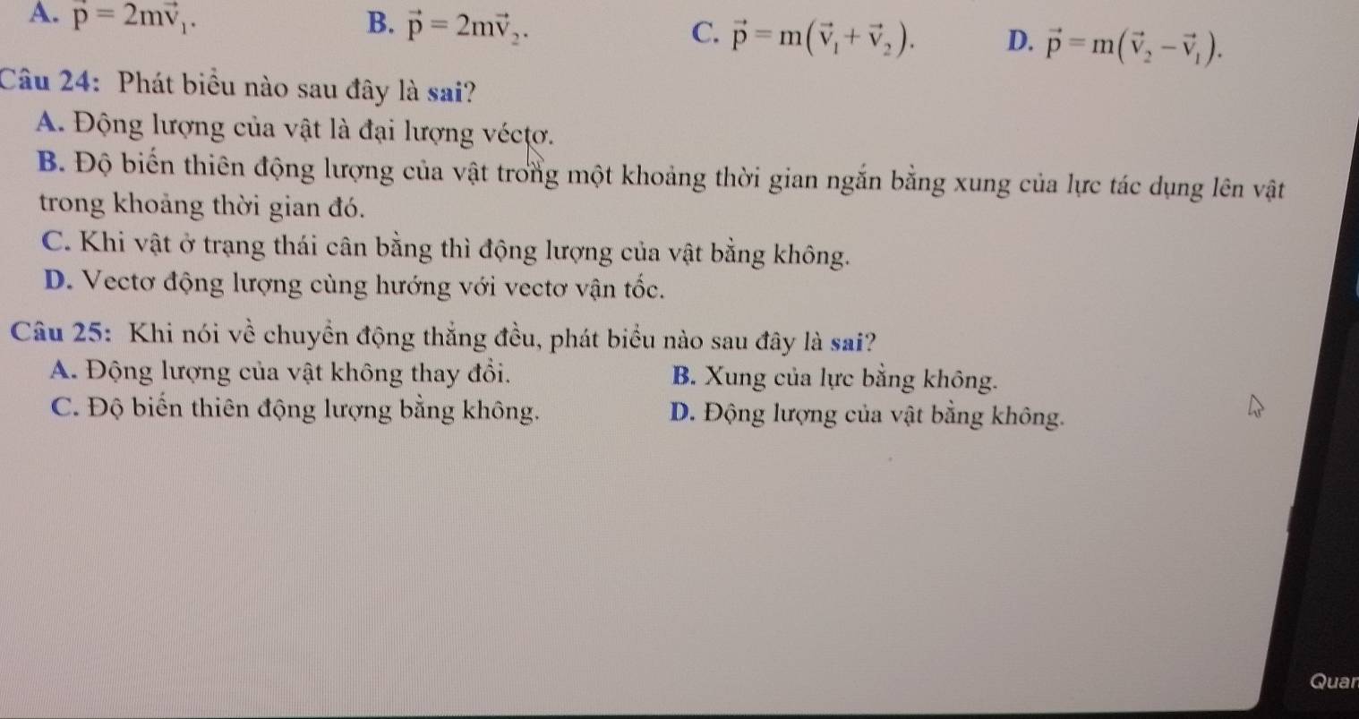 A. vector p=2mvector v_1. B. vector p=2mvector v_2.
C. vector p=m(vector v_1+vector v_2). D. vector p=m(vector v_2-vector v_1). 
Câu 24: Phát biểu nào sau đây là sai?
A. Động lượng của vật là đại lượng vécựơ.
B. Độ biến thiên động lượng của vật trong một khoảng thời gian ngắn bằng xung của lực tác dụng lên vật
trong khoảng thời gian đó.
C. Khi vật ở trạng thái cân bằng thì động lượng của vật bằng không.
D. Vectơ động lượng cùng hướng với vectơ vận tốc.
Câu 25: Khi nói về chuyển động thắng đều, phát biểu nào sau đây là sai?
A. Động lượng của vật không thay đổi. B. Xung của lực bằng không.
C. Độ biến thiên động lượng bằng không. D. Động lượng của vật bằng không.
Quar