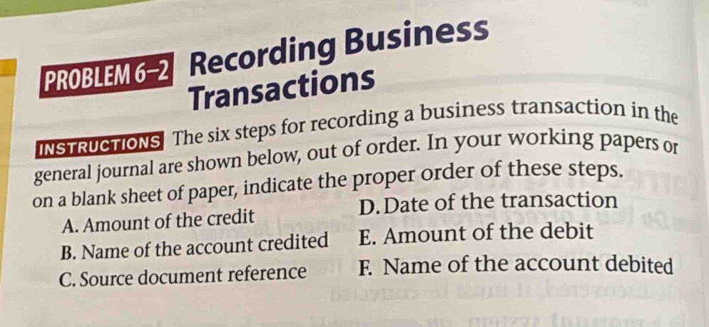 PROBLEM6-2 Recording Business
Transactions
INSTRUCTIONS The six steps for recording a business transaction in the
general journal are shown below, out of order. In your working papers or
on a blank sheet of paper, indicate the proper order of these steps.
D.Date of the transaction
A. Amount of the credit
B. Name of the account credited E. Amount of the debit
C. Source document reference F. Name of the account debited