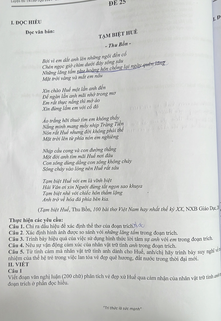Luyện thí TN 
DE 25
I. ĐQC HIÉU
I. Đ
Đọc văn bản:
tạm biệt huÉ
- Thu Bồn -
Bởi vì em dắt anh lên những ngôi đền cổ
Chén ngọc giờ chìm dưới đáy sông sâu
Những lăng tầm như hoàng hôn chống lại ngày quên lãng
Mặt trời vàng và mắt em nâu
Xin chào Huế một lần anh đến
Để ngàn lần anh mãi nhớ trong mơ
Em rất thực nắng thì mờ ảo
Xin đừng lầm em với cố đô
Áo trắng hỡi thuở tìm em không thấy
Nắng minh mang mấy nhịp Tràng Tiền
Nón rất Huế nhưng đời không phải thế
Mặt trời lên từ phía nón em nghiêng
Nhịp cầu cong và con đường thắng
Một đời anh tìm mãi Huế nơi đâu
Con sông dùng dằng con sông không chảy
Sông chảy vào lòng nên Huế rất sâu
Tạm biệt Huế với em là vĩnh biệt
Hải Vân ơi xin Người đừng tắt ngọn sao khuya
Tạm biệt nhé với chiếc hôn thầm lặng
Anh trở về hóa đá phía bên kia.
(Tạm biệt Huế, Thu Bồn, 100 bài thơ Việt Nam hay nhất thế kỷ XX, NXB Giáo Dục, 2
Thực hiện các yêu cầu:
Câu 1. Chỉ ra dấu hiệu để xác định thể thơ của đoạn trích.
Câu 2. Xác định hình ảnh được so sánh với những lăng tầm trong đoạn trích.
Câu 3. Trình bày hiệu quả của việc sử dụng hình thức lời tâm sự anh với em trong đoạn trích.
Câu 4. Nêu sự vận động cảm xúc của nhân vật trữ tình anh trong đoạn trích.
Câu 5. Từ tình cảm mà nhân vật trữ tình anh dành cho Huế, anh/chị hãy trình bày suy nghĩ vềt
nhiệm của thế hệ trẻ trong việc lan tỏa vẻ đẹp quê hương, đất nước trong thời đại mới.
II. VIÉT
Câu 1
Viết đoạn văn nghị luận (200 chữ) phân tích vẻ đẹp xứ Huế qua cảm nhận của nhân vật trữ tình nh
đoạn trích ở phần đọc hiều.
"Tri thức là sức mạnh"