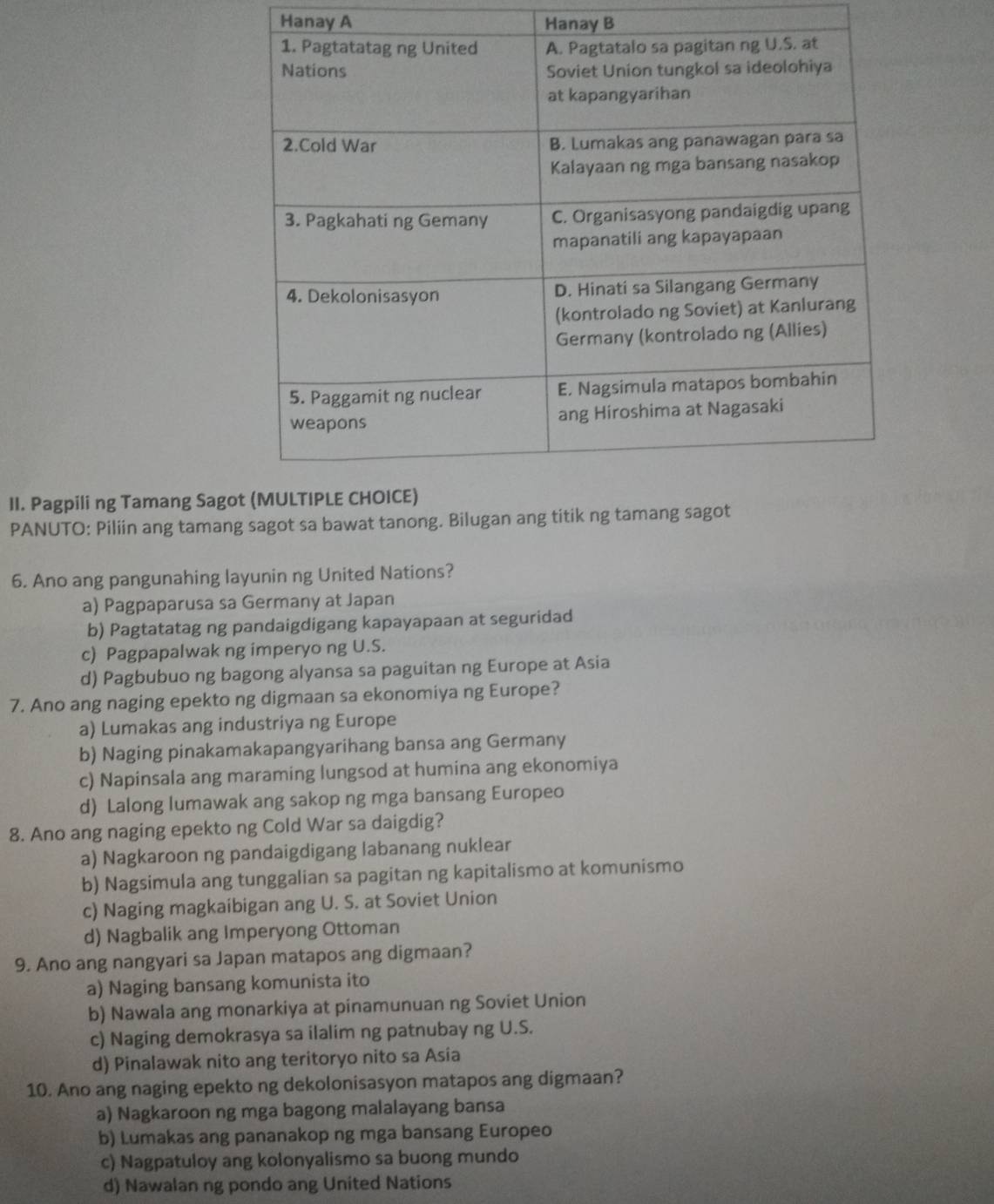 Hanay A Hanay B
II. Pagpili ng Tamang Sag
PANUTO: Piliin ang tamang sagot sa bawat tanong. Bilugan ang titik n
6. Ano ang pangunahing layunin ng United Nations?
a) Pagpaparusa sa Germany at Japan
b) Pagtatatag ng pandaigdigang kapayapaan at seguridad
c) Pagpapalwak ng imperyo ng U.S.
d) Pagbubuo ng bagong alyansa sa paguitan ng Europe at Asia
7. Ano ang naging epekto ng digmaan sa ekonomiya ng Europe?
a) Lumakas ang industriya ng Europe
b) Naging pinakamakapangyarihang bansa ang Germany
c) Napinsala ang maraming lungsod at humina ang ekonomiya
d) Lalong lumawak ang sakop ng mga bansang Europeo
8. Ano ang naging epekto ng Cold War sa daigdig?
a) Nagkaroon ng pandaigdigang labanang nuklear
b) Nagsimula ang tunggalian sa pagitan ng kapitalismo at komunismo
c) Naging magkaibigan ang U. S. at Soviet Union
d) Nagbalik ang Imperyong Ottoman
9. Ano ang nangyari sa Japan matapos ang digmaan?
a) Naging bansang komunista ito
b) Nawala ang monarkiya at pinamunuan ng Soviet Union
c) Naging demokrasya sa ilalim ng patnubay ng U.S.
d) Pinalawak nito ang teritoryo nito sa Asia
10. Ano ang naging epekto ng dekolonisasyon matapos ang digmaan?
a) Nagkaroon ng mga bagong malalayang bansa
b) Lumakas ang pananakop ng mga bansang Europeo
c) Nagpatuloy ang kolonyalismo sa buong mundo
d) Nawalan ng pondo ang United Nations