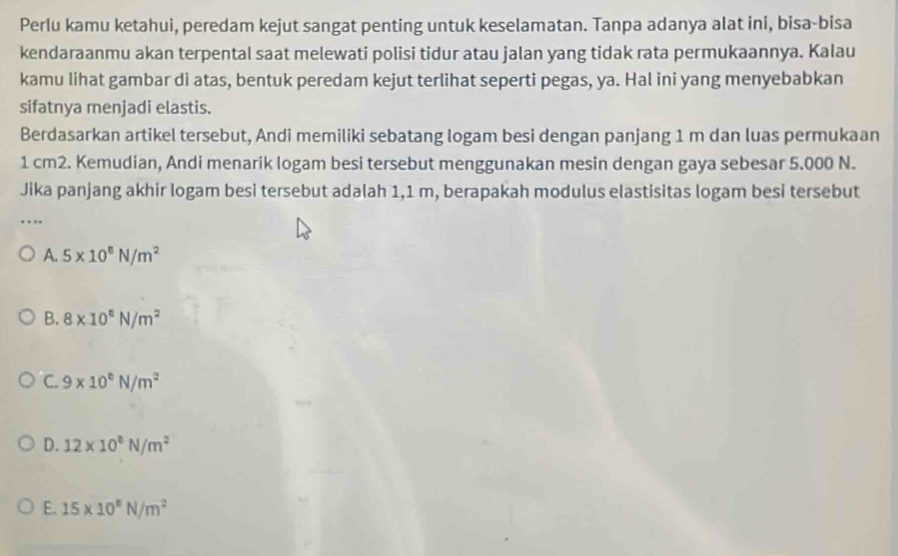 Perlu kamu ketahui, peredam kejut sangat penting untuk keselamatan. Tanpa adanya alat ini, bisa-bisa
kendaraanmu akan terpental saat melewati polisi tidur atau jalan yang tidak rata permukaannya. Kalau
kamu lihat gambar di atas, bentuk peredam kejut terlihat seperti pegas, ya. Hal ini yang menyebabkan
sifatnya menjadi elastis.
Berdasarkan artikel tersebut, Andi memiliki sebatang logam besi dengan panjang 1 m dan luas permukaan
1 cm2. Kemudian, Andi menarik logam besi tersebut menggunakan mesin dengan gaya sebesar 5.000 N.
Jika panjang akhir logam besi tersebut adalah 1,1 m, berapakah modulus elastisitas logam besi tersebut
.
A. 5* 10^8N/m^2
B. 8* 10^8N/m^2
C. 9* 10^6N/m^2
D. 12* 10^6N/m^2
E. 15* 10^6N/m^2