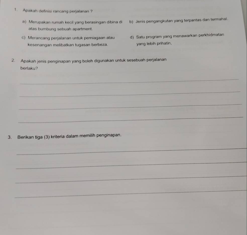 Apakah definisi rancang perjalanan ?
a) Merupakan rumah kecil yang berasingan dibina di b) Jenis pengangkutan yang terpantas dan termahal.
atas bumbung sebuah apartment.
c) Merancang perjalanan untuk perniagaan atau d) Satu program yang menawarkan perkhidmatan
kesenangan melibatkan tugasan berbeza. yang lebih prihatin,
2. Apakah jenis penginapan yang boleh digunakan untuk sesebuah perjalanan
berlaku?
_
_
_
_
3. Berikan tiga (3) kriteria dalam memilih penginapan.
_
_
_
_