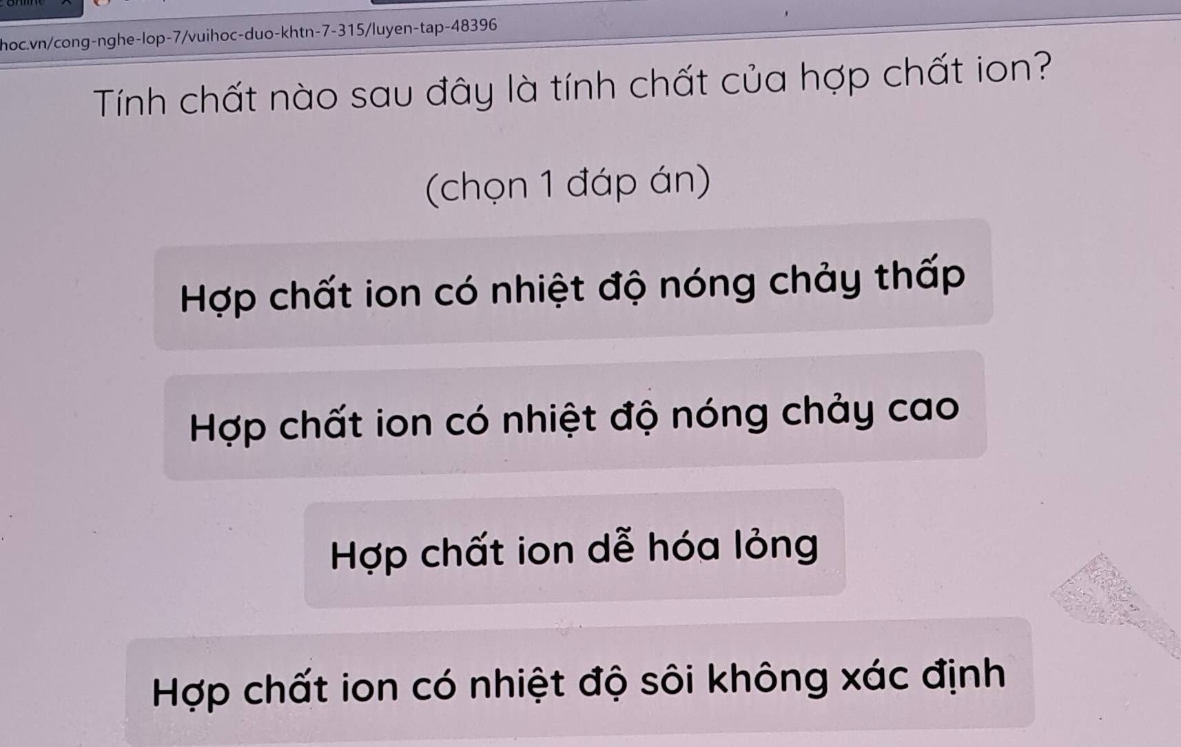 hoc.vn/cong-nghe-lop-7/vuihoc-duo-khtn-7-315/luyen-tap- 48396
Tính chất nào sau đây là tính chất của hợp chất ion?
(chọn 1 đáp án)
Hợp chất ion có nhiệt độ nóng chảy thấp
Hợp chất ion có nhiệt độ nóng chảy cao
Hợp chất ion dễ hóa lỏng
Hợp chất ion có nhiệt độ sôi không xác định