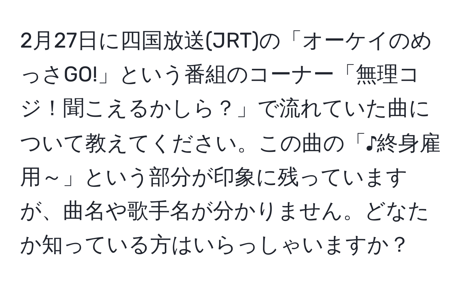 2月27日に四国放送(JRT)の「オーケイのめっさGO!」という番組のコーナー「無理コジ！聞こえるかしら？」で流れていた曲について教えてください。この曲の「♪終身雇用～」という部分が印象に残っていますが、曲名や歌手名が分かりません。どなたか知っている方はいらっしゃいますか？