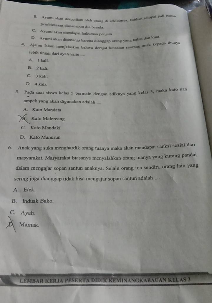 B. Ayumi akan dikucilkan oleh orang di sekitamya, bahkan sampai jadi bahan
pembicaraan dimanapun dia berada
C. Ayumi akan mendapat hukuman penjara.
D. Ayumi akan disenangi karena dianggap orang yang hebat dan kuat
4. Ajaran Islam menjelaskan bahwa derajat ketaatan seorang anak kepada ibunya
lebih tinggi dari ayah yaitu ....
A. I kali.
B. 2 kali.
C. 3 kali.
D. 4 kali.
5. Pada saat siswa kelas 5 bermain dengan adiknya yang kelas 3, maka kato nan
ampek yang akan digunakan adalah ....
A. Kato Mandata
B Kato Malereang
C. Kato Mandaki
D. Kato Manurun
6. Anak yang suka menghardik orang tuanya maka akan mendapat sanksi sosial dari
masyarakat. Masyarakat biasanya menyalahkan orang tuanya yang kurang pandai
dalam mengajar sopan santun anaknya. Selain orang tua sendiri, orang lain yang
sering juga dianggap tidak bisa mengajar sopan santun adalah ....
A. Etek.
B. Induak Bako.
C. Ayah
D Mamak.
LEMBAR KERJA PESERTA DIDIK KEMINANGKABAUAN KELAS 3