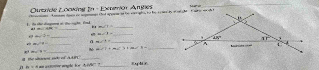 Outside Looking In - Exterior Angles Name
_
Diroenons. Assume imes or segments that appear to be straight, to be actually straight. Show work!
1. In she dagmm at the right, lind
n) m∠ IBC= _
b) m∠ 1= _
e) m∠ 2x _
d) m∠ 3= _
e m∠ 4= _
0 m∠ S= _
g m∠ 6= _
h) m∠ 1+m∠ 3+m∠ S= _
() the shortest side of AABC_
D Is<6</tex> an extertor angle for △ ABC ,_ Explain.