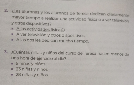 ¿Las alumnas y los alumnos de Teresa dedican diariamente
mayor tiempo a realizar una actividad física o a ver televisión
y otros dispositivos?
A las actividades físicas
A ver televisión y otros dispositivos.
A las dos les dedican mucho tiempo.
3. ¿Cuántas niñas y niños del curso de Teresa hacen menos de
una hora de ejercicio al día?
5 niñas y niños
23 niñas y niños
28 niñas y niños