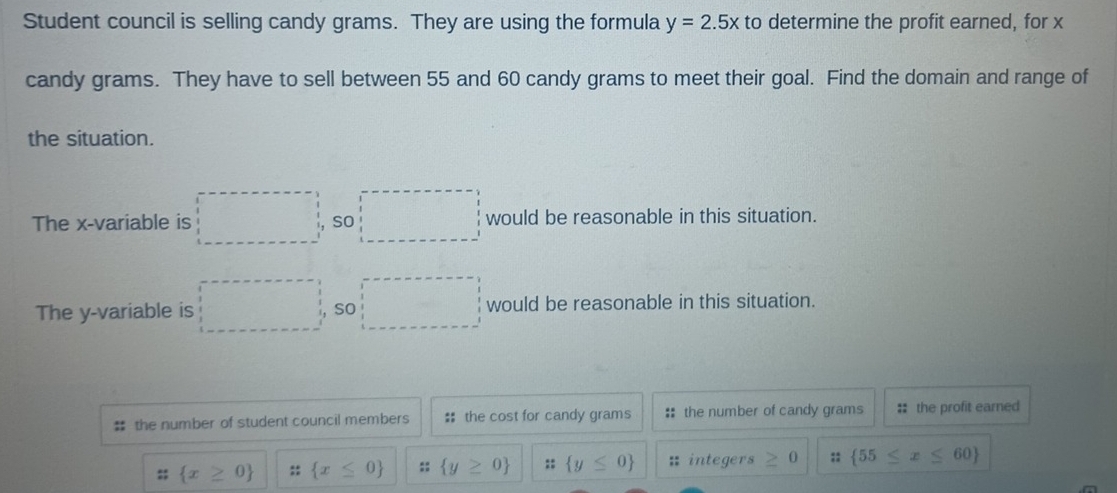 Student council is selling candy grams. They are using the formula y=2.5x to determine the profit earned, for x
candy grams. They have to sell between 55 and 60 candy grams to meet their goal. Find the domain and range of 
the situation. 
The x -variable is □ so would be reasonable in this situation. 
The y -variable is □ so □ would be reasonable in this situation. 
# the number of student council members # the cost for candy grams :: the number of candy grams : the profit earned 
;;  x≥ 0 ::  x≤ 0 ::  y≥ 0 ::  y≤ 0 : integers ≥ 0;:  55≤ x≤ 60