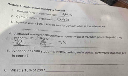 Module 7: Understand and Apply Percent 
1. Convert 0.75 to a percentage: 
_ 
2. Convert 45% to a decimal:_ 
_ 
3. A jacket costs $60. If it is on sale for 25% off, what is the sale price? 
4. A student answered 36 questions correctly out of 40. What percentage did they 
get correct? 
_ 
5. A school has 500 students. If 30% participate in sports, how many students are 
in sports? 
_ 
6. What is 15% of 200?_