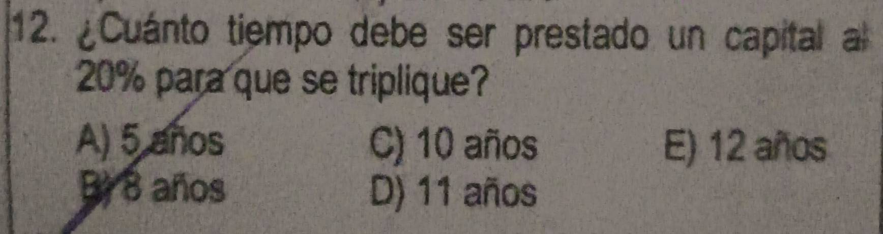 ¿Cuánto tiempo debe ser prestado un capital a
20% para que se triplique?
A) 5 años C) 10 años E) 12 años
Br 8 años D) 11 años