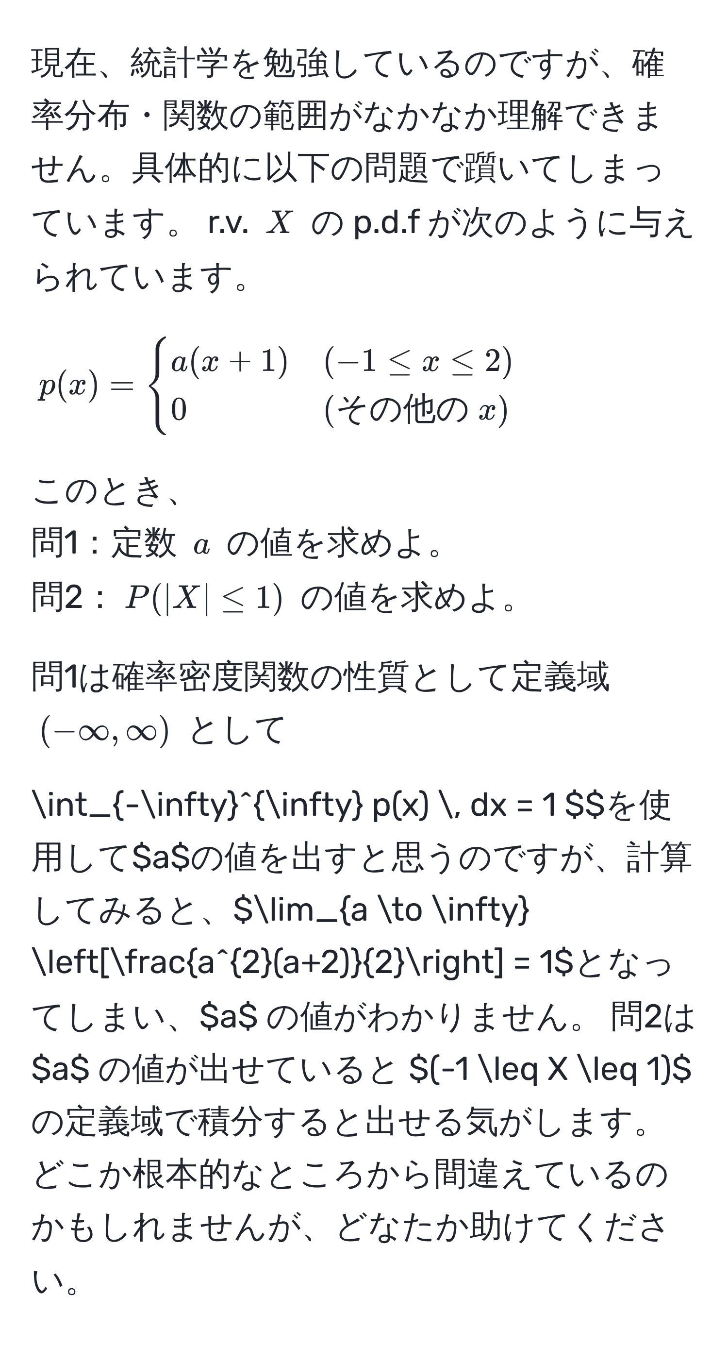 現在、統計学を勉強しているのですが、確率分布・関数の範囲がなかなか理解できません。具体的に以下の問題で躓いてしまっています。 r.v. $X$ の p.d.f が次のように与えられています。  
$$ p(x) = begincases 
a(x+1) & (-1 ≤ x ≤ 2)  
0 & (その他の  x) 
endcases $$  
このとき、  
問1：定数 $a$ の値を求めよ。  
問2：$P(|X| ≤ 1)$ の値を求めよ。  

問1は確率密度関数の性質として定義域 $(-∈fty, ∈fty)$ として  
$$ ∈t_(-∈fty)^(∈fty) p(x) , dx = 1 $$ を使用して $a$ の値を出すと思うのですが、計算してみると、 $lim_a to ∈fty [fraca^(2(a+2))2] = 1$ となってしまい、 $a$ の値がわかりません。  
問2は $a$ の値が出せていると $(-1 ≤ X ≤ 1)$ の定義域で積分すると出せる気がします。どこか根本的なところから間違えているのかもしれませんが、どなたか助けてください。