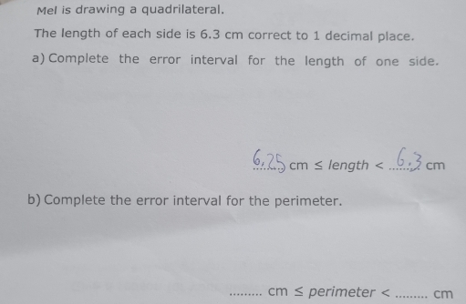 Mel is drawing a quadrilateral. 
The length of each side is 6.3 cm correct to 1 decimal place. 
a) Complete the error interval for the length of one side. 
_ cm≤ length cm
b) Complete the error interval for the perimeter. 
_ cm ≤ perimeter cm