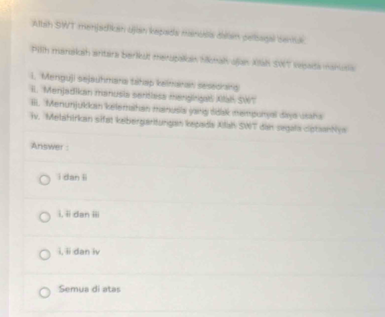 Allah SWT menjadikan ujan kepada manosia dalan pelbagal benuk.
Pilih manakah artára berikui merupakan tikmah ajan Aah SWT sepada manutia
1. Menguji sejauhmana tahap keimanan sesedrang
II. Menjadikan manusia sertlasa mangirgal Xlah SWT
iii. Menunjukkan kelemahan manusia yang tidak mempunyal daya usaha
iv. Melahirkan sifat kebergartungan kepada Ailah SWT dan segala ciptaanNya
Answer :
i dan li
i, ii dan iii
i, ii dan iv
Semua di atas