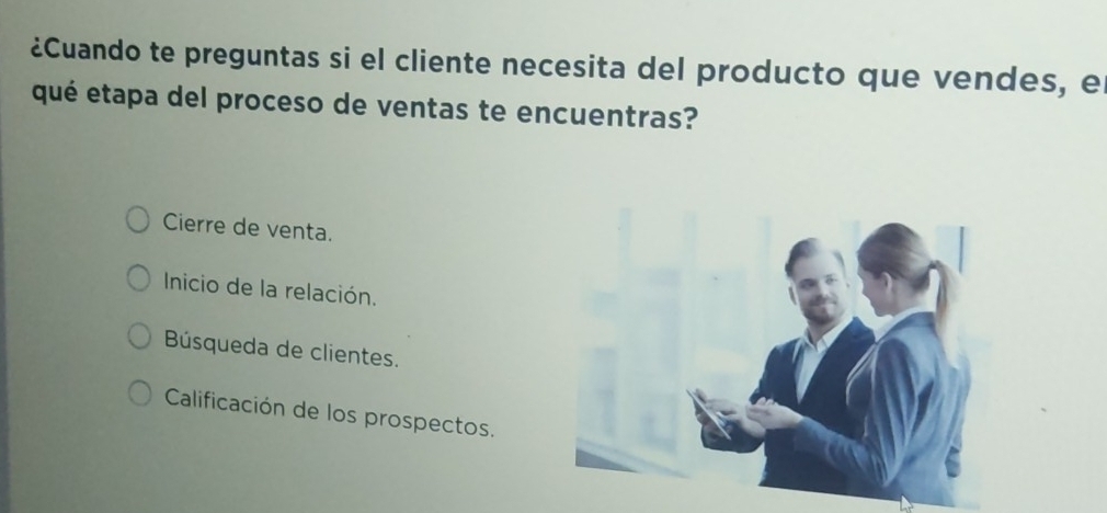 ¿Cuando te preguntas si el cliente necesita del producto que vendes, el
qué etapa del proceso de ventas te encuentras?
Cierre de venta.
Inicio de la relación.
Búsqueda de clientes.
Calificación de los prospectos.