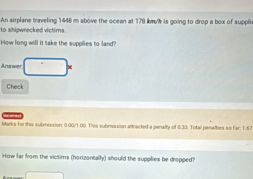 An airplane traveling 1448 m above the ocean at 178 km/h is going to drop a box of suppli 
to shipwrecked victims. 
How long will it take the supplies to land? 
Answer: x 
Check 
Incorrect 
Marks for this submission: 0.00/1.00. This submission attracted a penalty of 0.33. Total penalties so far: 1.67
How far from the victims (horizontally) should the supplies be dropped? 
Answer