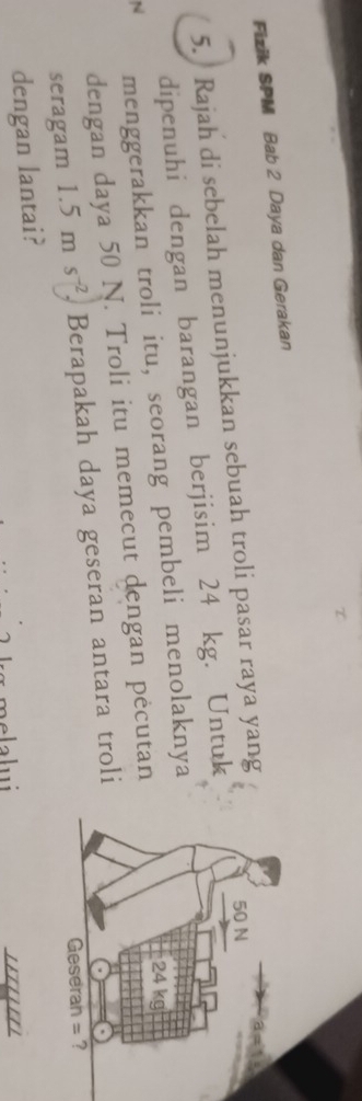 Fizik SPM Bab 2 Daya dan Gerakan 
5. Rajah di sebelah menunjukkan sebuah troli pasar raya yang 
dipenuhi dengan barangan berjisim 24 kg. Untuk 
N menggerakkan troli itu, seorang pembeli menolaknya 
dengan daya 50 N. Troli itu memecut dengan pėcutan 
seragam 1.5ms^(-2). Berapakah daya geseran antara troli 
dengan lantai?