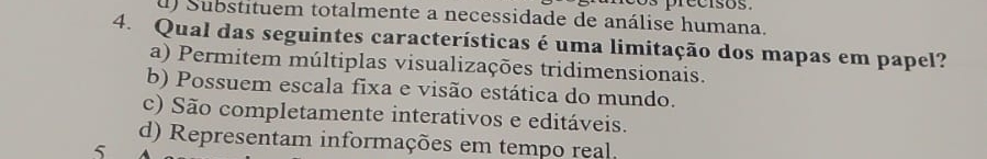 d) Substituem totalmente a necessidade de análise humana.
4. Qual das seguintes características é uma limitação dos mapas em papel?
a) Permitem múltiplas visualizações tridimensionais.
b) Possuem escala fixa e visão estática do mundo.
c) São completamente interativos e editáveis.
d) Representam informações em tempo real.
5