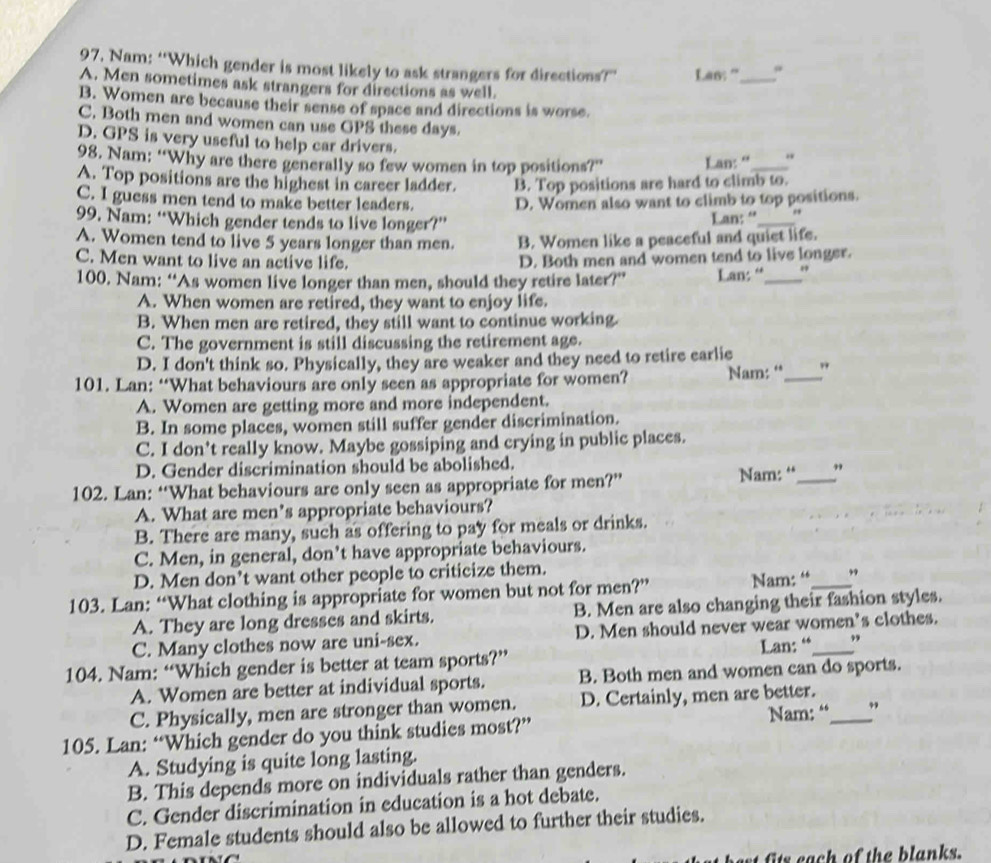 Nam: “Which gender is most likely to ask strangers for directions?” Las: ”_
A. Men sometimes ask strangers for directions as well.
B. Women are because their sense of space and directions is worse.
C. Both men and women can use GPS these days.
D. GPS is very useful to help car drivers.
98. Nam: “Why are there generally so few women in top positions?” Lan: “ "
A. Top positions are the highest in career ladder. B. Top positions are hard to climb to.
C. I guess men tend to make better leaders. D. Women also want to climb to top positions.
99. Nam: “Which gender tends to live longer?” Lan: “_ .,
A. Women tend to live 5 years longer than men. B. Women like a peaceful and quiet life.
C. Men want to live an active life. D. Both men and women tend to live longer.
100. Nam: “As women live longer than men, should they retire later?” Lan: “_
A. When women are retired, they want to enjoy life.
B. When men are retired, they still want to continue working
C. The government is still discussing the retirement age.
D. I don't think so. Physically, they are weaker and they need to retire earlie
101. Lan: “What behaviours are only seen as appropriate for women? Nam: “_ "
A. Women are getting more and more independent.
B. In some places, women still suffer gender discrimination.
C. I don't really know. Maybe gossiping and crying in public places.
D. Gender discrimination should be abolished.
102. Lan: “What behaviours are only seen as appropriate for men?” Nam: “_ ”
A. What are men’s appropriate behaviours?
B. There are many, such as offering to pay for meals or drinks.
C. Men, in general, don’t have appropriate behaviours.
D. Men don’t want other people to criticize them.
103. Lan: “What clothing is appropriate for women but not for men?” Nam: “_ ”
A. They are long dresses and skirts. B. Men are also changing their fashion styles.
C. Many clothes now are uni-sex. D. Men should never wear women’s clothes.
Lan: “ ”
104. Nam: “Which gender is better at team sports?”
A. Women are better at individual sports. B. Both men and women can do sports.
C. Physically, men are stronger than women. D. Certainly, men are better.
105. Lan: “Which gender do you think studies most?” Nam: “_ ”
A. Studying is quite long lasting.
B. This depends more on individuals rather than genders.
C. Gender discrimination in education is a hot debate.
D. Female students should also be allowed to further their studies.
s each of the blanks.