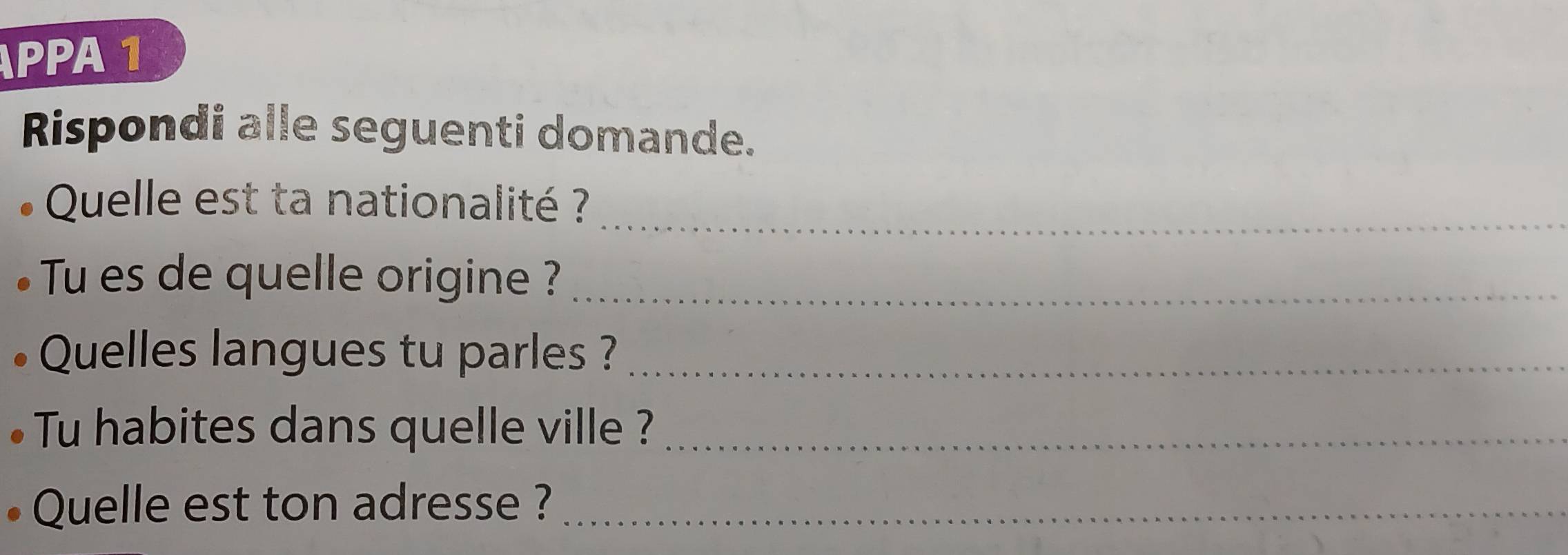 PPA 1 
Rispondi alle seguenti domande. 
_ 
Quelle est ta nationalité ? 
Tu es de quelle origine ?_ 
Quelles langues tu parles ?_ 
Tu habites dans quelle ville ?_ 
Quelle est ton adresse ?_