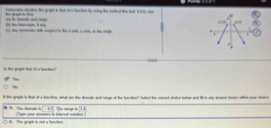 Nntermine wheter the graph is But of a tuncion by using the ondical Sus tmil I i s use
the graph to fin 
(a) to domalo sal range
(0) the intercepts. It any
(c) any symmeby with reepect to the a ade, y ande, as the adglc
Is the graph that of a function?
Ye
No
It the graph is that of a function, what are the doruain and range of the function? Select the comect cisics bellow and 1l is any answer boses within yeer choies
④ A. The domain is (-4,6) The range is boxed 2,4
(Type your answers in interval notation
B. The graph is not a function
